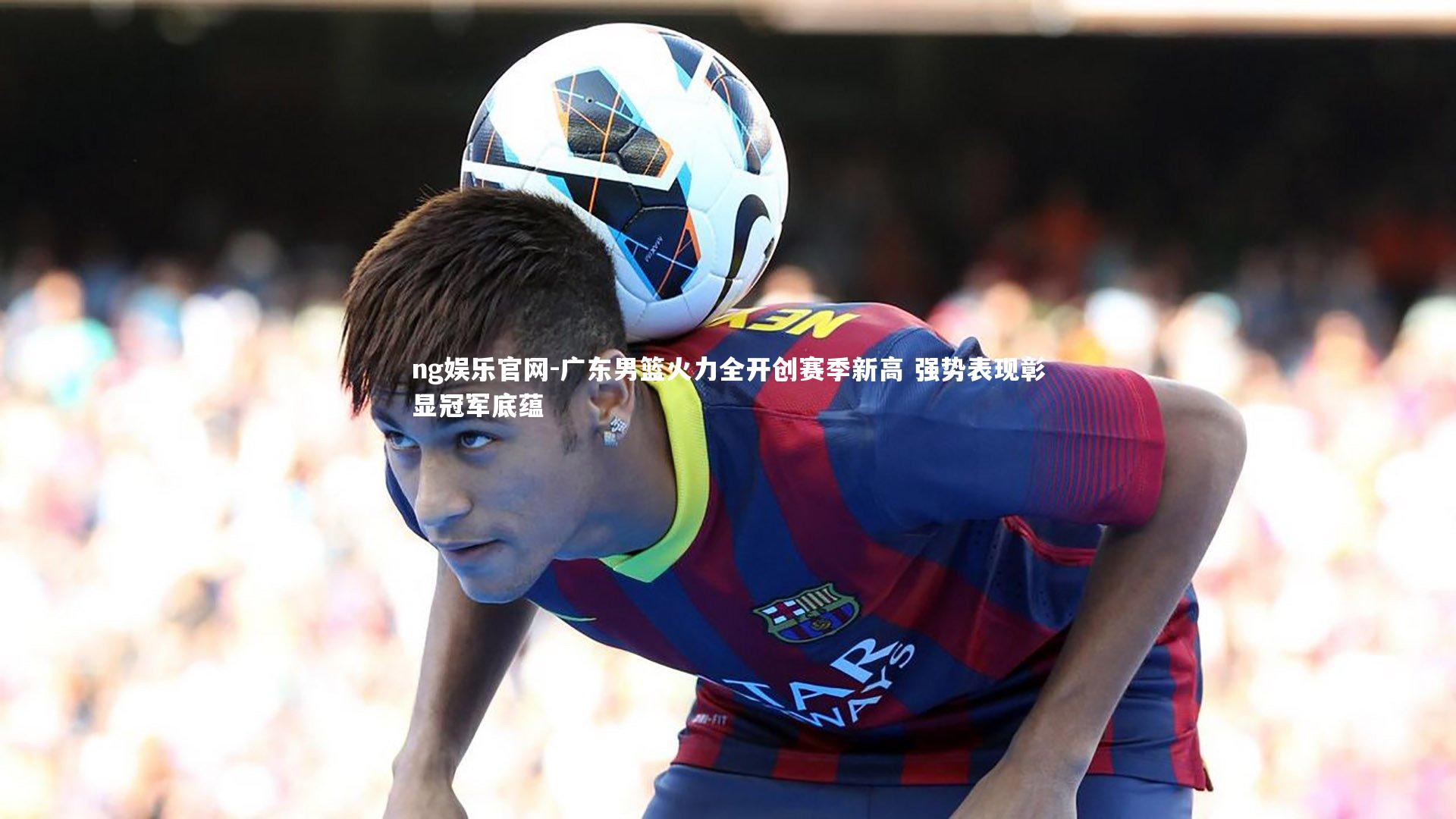 ng娱乐官网-广东男篮火力全开创赛季新高 强势表现彰显冠军底蕴