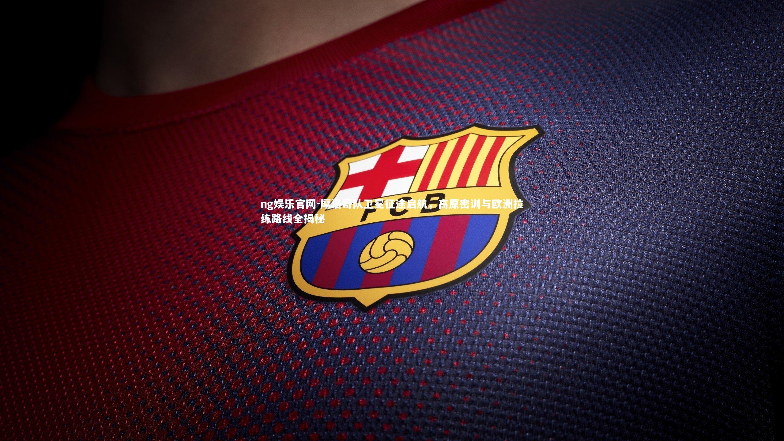 ng娱乐官网-摩洛哥队卫冕征途启航，高原密训与欧洲拉练路线全揭秘