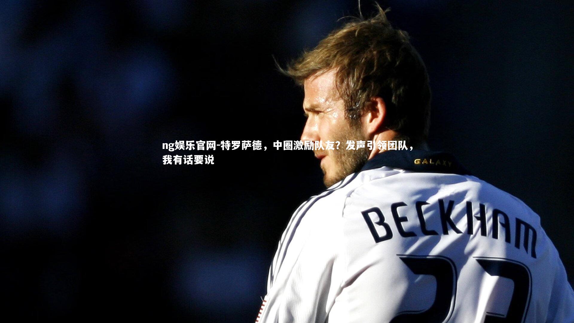 ng娱乐官网-特罗萨德，中圈激励队友？发声引领团队，我有话要说